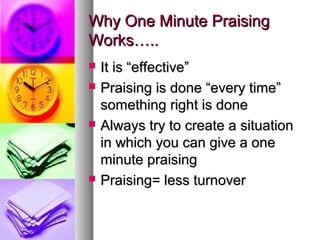 Why One Minute PraisingWhy One Minute Praising
Works…..Works…..
 It is “effective”It is “effective”
 Praising is done “every time”Praising is done “every time”
something right is donesomething right is done
 Always try to create a situationAlways try to create a situation
in which you can give a onein which you can give a one
minute praisingminute praising
 Praising= less turnoverPraising= less turnover
 