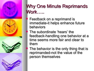 Why One Minute ReprimandsWhy One Minute Reprimands
Work…..Work…..
 Feedback on a reprimand isFeedback on a reprimand is
immediate-it helps enhance futureimmediate-it helps enhance future
behaviorsbehaviors
 The subordinate ‘hears’ theThe subordinate ‘hears’ the
feedback-handling one behavior at afeedback-handling one behavior at a
time seems more fair and clear totime seems more fair and clear to
themthem
 The behavior is the only thing that isThe behavior is the only thing that is
reprimanded-not the value of thereprimanded-not the value of the
person themselvesperson themselves
 