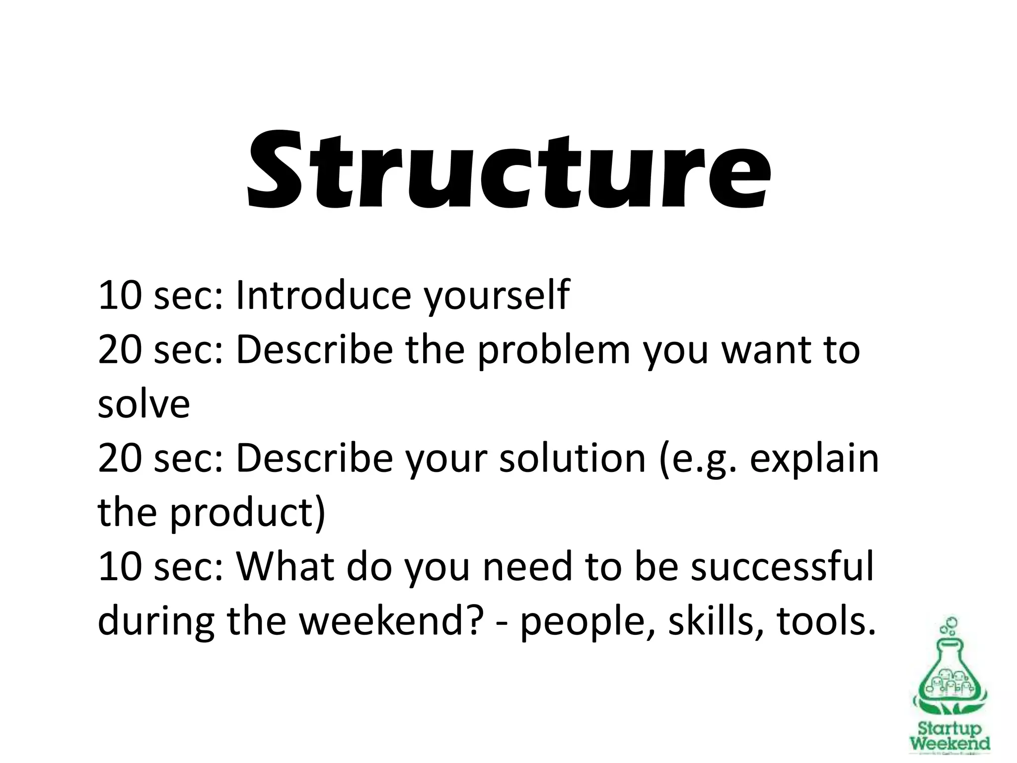 Structure
10 sec: Introduce yourself
20 sec: Describe the problem you want to
solve
20 sec: Describe your solution (e.g. explain
the product)
10 sec: What do you need to be successful
during the weekend? - people, skills, tools.