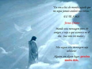 “ Eu sou a luz do mundo, aquele que me segue jamais andará nas trevas.” EU TE AMO!  Jesus Cristo Mande esta mensagem para 10 amigos, e veja o que acontece no 4º dia.  Sua vida irá mudar...   Não segure esta mensagem seja solidário!  Alguém, em algum lugar,   precisa muito dele. 
