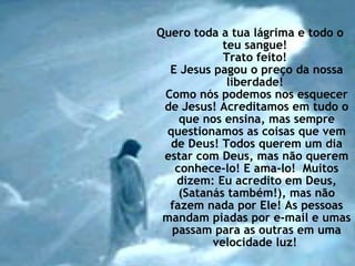 Quero toda a tua lágrima e todo o teu sangue!  Trato feito!  E Jesus pagou o preço da nossa liberdade!  Como nós podemos nos esquecer de Jesus! Acreditamos em tudo o que nos ensina, mas sempre questionamos as coisas que vem de Deus! Todos querem um dia estar com Deus, mas não querem conhece-lo! E ama-lo!  Muitos dizem: Eu acredito em Deus, (Satanás também!), mas não fazem nada por Ele! As pessoas mandam piadas por e-mail e umas passam para as outras em uma velocidade luz!  