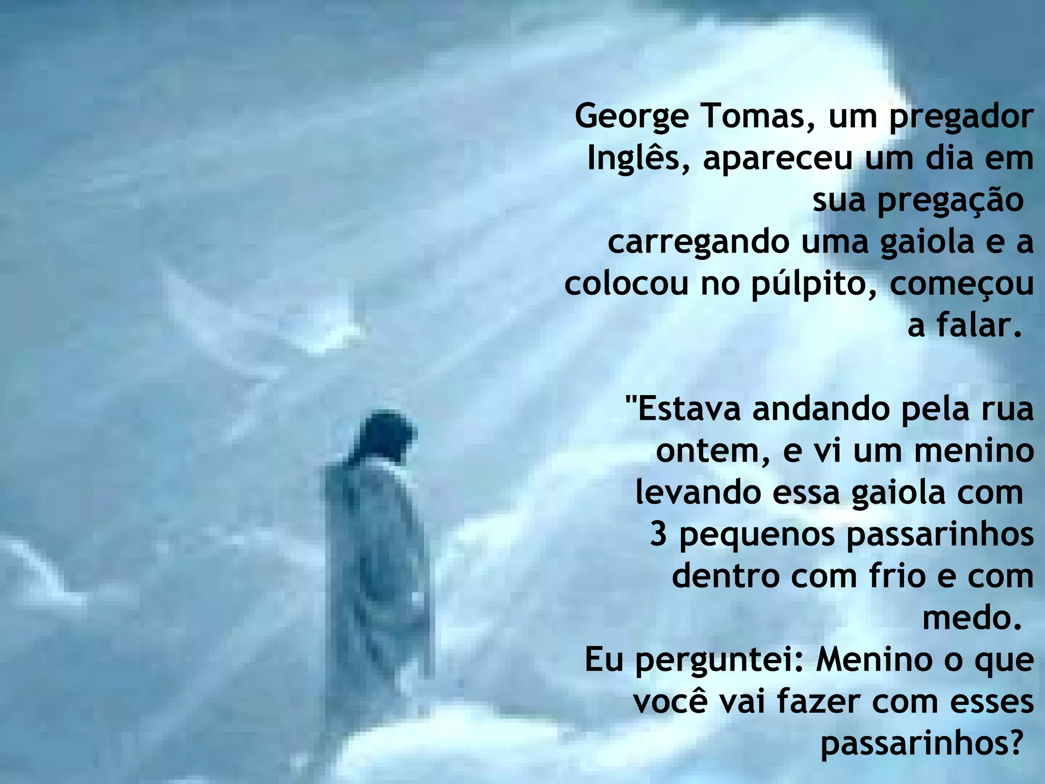 George Tomas, um pregador Inglês, apareceu um dia em sua pregação  carregando uma gaiola e a colocou no púlpito, começou a falar.    "Estava andando pela rua ontem, e vi um menino levando essa gaiola com  3 pequenos passarinhos dentro com frio e com medo.  Eu perguntei: Menino o que você vai fazer com esses passarinhos?   