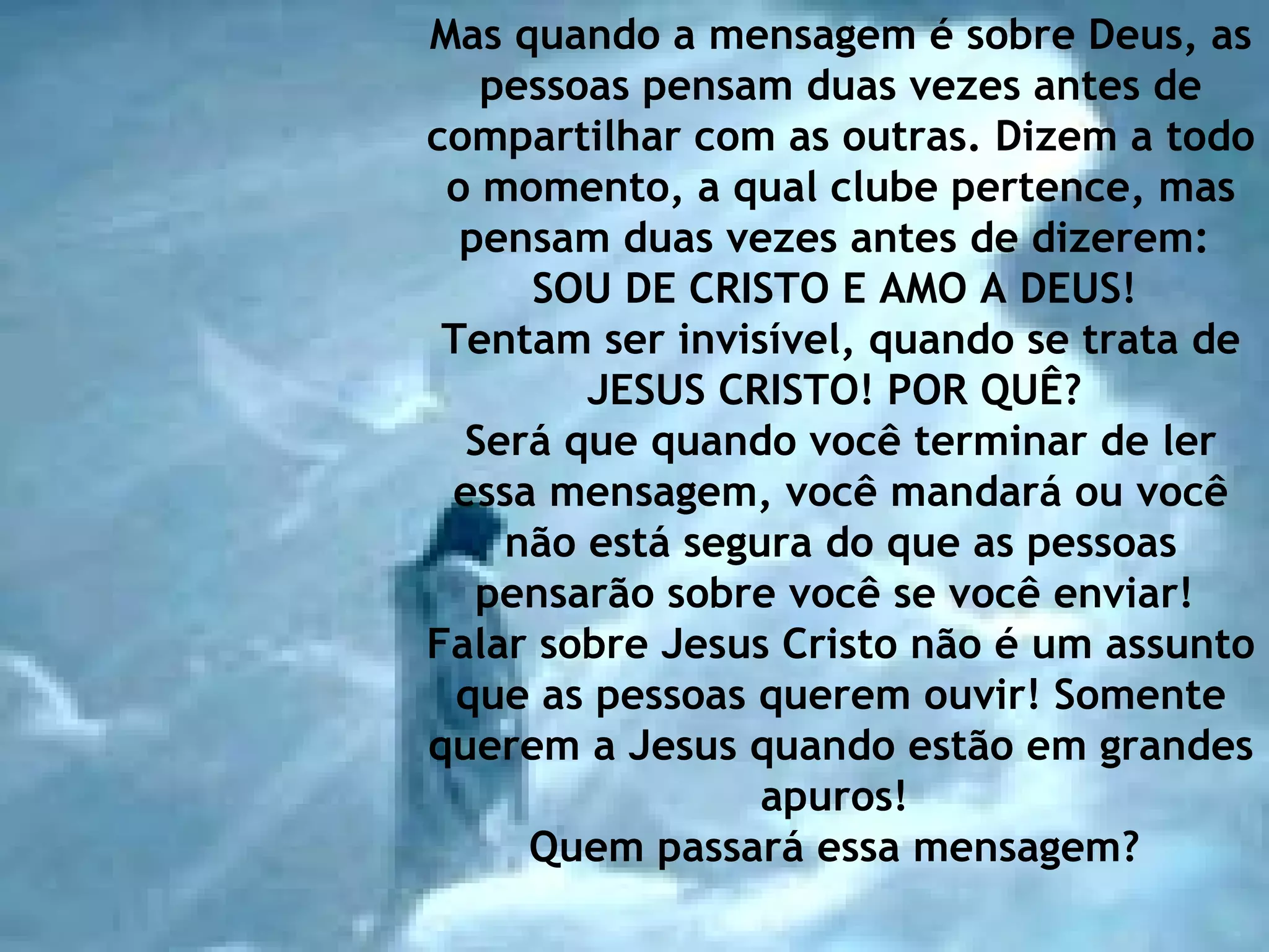 Mas quando a mensagem é sobre Deus, as pessoas pensam duas vezes antes de compartilhar com as outras. Dizem a todo o momento, a qual clube pertence, mas pensam duas vezes antes de dizerem:  SOU DE CRISTO E AMO A DEUS!  Tentam ser invisível, quando se trata de JESUS CRISTO! POR QUÊ?  Será que quando você terminar de ler essa mensagem, você mandará ou você não está segura do que as pessoas pensarão sobre você se você enviar!  Falar sobre Jesus Cristo não é um assunto que as pessoas querem ouvir! Somente querem a Jesus quando estão em grandes apuros!  Quem passará essa mensagem?   