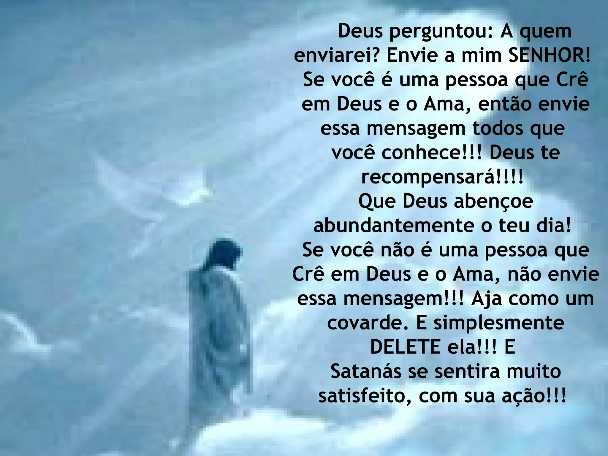 Deus perguntou: A quem enviarei? Envie a mim SENHOR!  Se você é uma pessoa que Crê em Deus e o Ama, então envie essa mensagem todos que  você conhece!!! Deus te recompensará!!!!  Que Deus abençoe abundantemente o teu dia!  Se você não é uma pessoa que Crê em Deus e o Ama, não envie essa mensagem!!! Aja como um covarde. E simplesmente DELETE ela!!! E  Satanás se sentira muito satisfeito, com sua ação!!!  