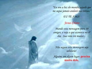 “ Eu sou a luz do mundo, aquele que me segue jamais andará nas trevas.” EU TE AMO!  Jesus Cristo Mande esta mensagem para 10 amigos, e veja o que acontece no 4º dia.  Sua vida irá mudar...   Não segure esta mensagem seja solidário!  Alguém, em algum lugar,   precisa muito dele. 