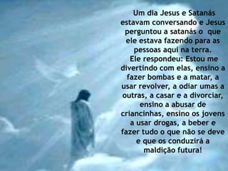 Um dia Jesus e Satanás
estavam conversando e Jesus
 perguntou a satanás o que
 ele estava fazendo para as
    pessoas aqui na terra.
   Ele respondeu: Estou me
divertindo com elas, ensino a
  fazer bombas e a matar, a
usar revolver, a odiar umas a
outras, a casar e a divorciar,
      ensino a abusar de
criancinhas, ensino os jovens
   a usar drogas, a beber e
fazer tudo o que não se deve
     e que os conduzirá a
       maldição futura!
 