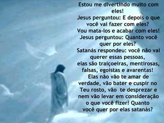 Estou me divertindo muito com eles!  Jesus perguntou: E depois o que você vai fazer com eles?  Vou mata-los e acabar com eles!  Jesus perguntou: Quanto você quer por eles?  Satanás respondeu: você não vai querer essas pessoas,  elas são traiçoeiras, mentirosas, falsas, egoístas e avarentas!  Elas não vão te amar de verdade, vão bater e cuspir no  Teu rosto, vão  te desprezar e nem vão levar em consideração o que você fizer! Quanto  você quer por elas satanás?  