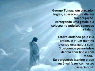 George Tomas, um pregador Inglês, apareceu um dia em sua pregação  carregando uma gaiola e a colocou no púlpito, começou a falar.    "Estava andando pela rua ontem, e vi um menino levando essa gaiola com  3 pequenos passarinhos dentro com frio e com medo.  Eu perguntei: Menino o que você vai fazer com esses passarinhos?   