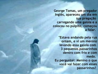 George Tomas, um pregador Inglês, apareceu um dia em sua pregação  carregando uma gaiola e a colocou no púlpito, começou a falar.    "Estava andando pela rua ontem, e vi um menino levando essa gaiola com  3 pequenos passarinhos dentro com frio e com medo.  Eu perguntei: Menino o que você vai fazer com esses passarinhos?   