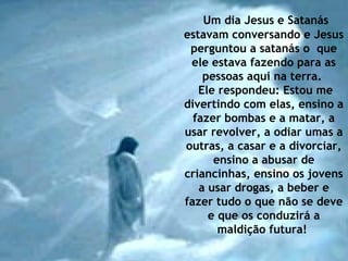 Um dia Jesus e Satanás
estavam conversando e Jesus
perguntou a satanás o que
ele estava fazendo para as
pessoas aqui na terra.
Ele respondeu: Estou me
divertindo com elas, ensino a
fazer bombas e a matar, a
usar revolver, a odiar umas a
outras, a casar e a divorciar,
ensino a abusar de
criancinhas, ensino os jovens
a usar drogas, a beber e
fazer tudo o que não se deve
e que os conduzirá a
maldição futura!
 