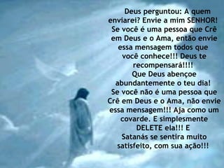 Deus perguntou: A quem
enviarei? Envie a mim SENHOR!
Se você é uma pessoa que Crê
em Deus e o Ama, então envie
essa mensagem todos que
você conhece!!! Deus te
recompensará!!!!
Que Deus abençoe
abundantemente o teu dia!
Se você não é uma pessoa que
Crê em Deus e o Ama, não envie
essa mensagem!!! Aja como um
covarde. E simplesmente
DELETE ela!!! E
Satanás se sentira muito
satisfeito, com sua ação!!!
 