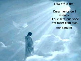 LEIA até o fim.  Dura menos de 1 minuto.  O que será que você vai fazer com essa mensagem ?   