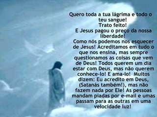 Quero toda a tua lágrima e todo o teu sangue!  Trato feito!  E Jesus pagou o preço da nossa liberdade!  Como nós podemos nos esquecer de Jesus! Acreditamos em tudo o que nos ensina, mas sempre questionamos as coisas que vem de Deus! Todos querem um dia estar com Deus, mas não querem conhece-lo! E ama-lo!  Muitos dizem: Eu acredito em Deus, (Satanás também!), mas não fazem nada por Ele! As pessoas mandam piadas por e-mail e umas passam para as outras em uma velocidade luz!  