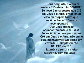 Deus perguntou: A quem enviarei? Envie a mim SENHOR!  Se você é uma pessoa que Crê em Deus e o Ama, então envie essa mensagem todos que  você conhece!!! Deus te recompensará!!!!  Que Deus abençoe abundantemente o teu dia!  Se você não é uma pessoa que Crê em Deus e o Ama, não envie essa mensagem!!! Aja como um covarde. E simplesmente DELETE ela!!! E  Satanás se sentira muito satisfeito, com sua ação!!!  