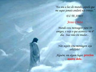 “ Eu sou a luz do mundo, aquele que me segue jamais andará nas trevas.” EU TE AMO!  Jesus Cristo Mande esta mensagem para 10 amigos, e veja o que acontece no 4º dia.  Sua vida irá mudar...   Não segure esta mensagem seja solidário!  Alguém, em algum lugar,   precisa muito dele. 