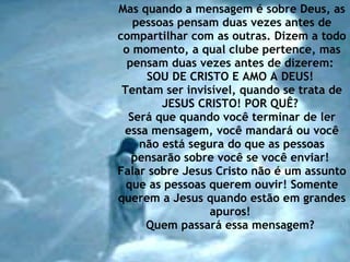 Mas quando a mensagem é sobre Deus, as pessoas pensam duas vezes antes de compartilhar com as outras. Dizem a todo o momento, a qual clube pertence, mas pensam duas vezes antes de dizerem:  SOU DE CRISTO E AMO A DEUS!  Tentam ser invisível, quando se trata de JESUS CRISTO! POR QUÊ?  Será que quando você terminar de ler essa mensagem, você mandará ou você não está segura do que as pessoas pensarão sobre você se você enviar!  Falar sobre Jesus Cristo não é um assunto que as pessoas querem ouvir! Somente querem a Jesus quando estão em grandes apuros!  Quem passará essa mensagem?   