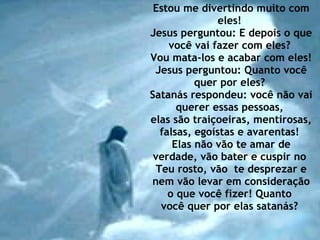 Estou me divertindo muito com eles!  Jesus perguntou: E depois o que você vai fazer com eles?  Vou mata-los e acabar com eles!  Jesus perguntou: Quanto você quer por eles?  Satanás respondeu: você não vai querer essas pessoas,  elas são traiçoeiras, mentirosas, falsas, egoístas e avarentas!  Elas não vão te amar de verdade, vão bater e cuspir no  Teu rosto, vão  te desprezar e nem vão levar em consideração o que você fizer! Quanto  você quer por elas satanás?  