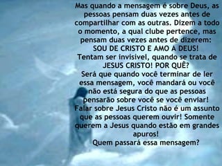 Mas quando a mensagem é sobre Deus, as pessoas pensam duas vezes antes de compartilhar com as outras. Dizem a todo o momento, a qual clube pertence, mas pensam duas vezes antes de dizerem:  SOU DE CRISTO E AMO A DEUS!  Tentam ser invisível, quando se trata de JESUS CRISTO! POR QUÊ?  Será que quando você terminar de ler essa mensagem, você mandará ou você não está segura do que as pessoas pensarão sobre você se você enviar!  Falar sobre Jesus Cristo não é um assunto que as pessoas querem ouvir! Somente querem a Jesus quando estão em grandes apuros!  Quem passará essa mensagem?   