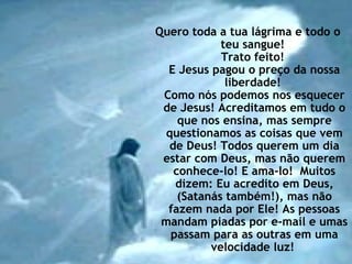 Quero toda a tua lágrima e todo o
teu sangue!
Trato feito!
E Jesus pagou o preço da nossa
liberdade!
Como nós podemos nos esquecer
de Jesus! Acreditamos em tudo o
que nos ensina, mas sempre
questionamos as coisas que vem
de Deus! Todos querem um dia
estar com Deus, mas não querem
conhece-lo! E ama-lo! Muitos
dizem: Eu acredito em Deus,
(Satanás também!), mas não
fazem nada por Ele! As pessoas
mandam piadas por e-mail e umas
passam para as outras em uma
velocidade luz!
 