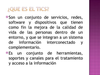 Son un conjunto de servicios, redes, software y dispositivos que tienen como fin la mejora de la calidad de vida de las personas dentro de un entorno, y que se integran a un sistema de información interconectado y complementario. Es un conjunto de herramientas, soportes y canales para el tratamiento y acceso a la información