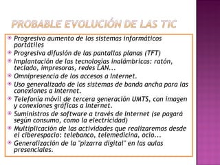 Progresivo aumento de los sistemas informáticos portátiles Progresiva difusión de las pantallas planas (TFT) Implantación de las tecnologías inalámbricas: ratón, teclado, impresoras, redes LAN... Omnipresencia de los accesos a Internet. Uso generalizado de los sistemas de banda ancha para las conexiones a Internet. Telefonía móvil de tercera generación UMTS, con imagen y conexiones gráficas a Internet. Suministros de software a través de Internet (se pagará según consumo, como la electricidad) Multiplicación de las actividades que realizaremos desde el ciberespacio: telebanco, telemedicina, ocio... Generalización de la "pizarra digital" en las aulas presenciales.