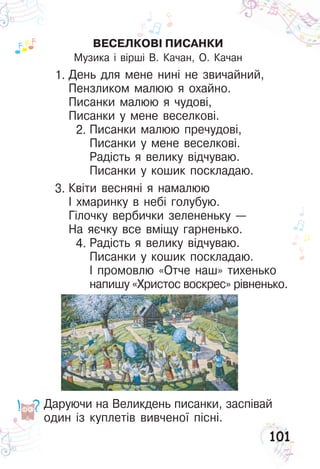 101
Даруючи на Великдень писанки, заспівай
один із куплетів вивченої пісні.
ВЕСЕЛКОВІ ПИСАНКИ
Музика і вірші В. Качан, О. Качан
День для мене нині не звичайний,
Пензликом малюю я охайно.
Писанки малюю я чудові,
Писанки у мене веселкові.
Писанки малюю пречудові,
Писанки у мене веселкові.
Радість я велику відчуваю.
Писанки у кошик поскладаю.
Квіти весняні я намалюю
І хмаринку в небі голубую.
Гілочку вербички зелененьку —
На яєчку все вміщу гарненько.
Радість я велику відчуваю.
Писанки у кошик поскладаю.
І промовлю «Отче наш» тихенько
напишу «Христос воскрес» рівненько.
1.
2.
3.
4.
 