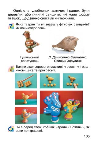 105
Однією з улюблених дитячих іграшок були
дерев’яні або глиняні свищики, які мали форму
пташок, що дзвінко свистіли чи тьохкали.
Яких тварин ти впізнаєш у фігурках свищиків?
Як вони оздоблені?
Виліпи з кольорового пластиліну весняну іграш-
ку-свищика та прикрась її.
Чи є серед твоїх іграшок народні? Розглянь, як
вони прикрашені.
Гуцульський
свистунець
Л. Денисенко-Єременко.
Свищик Зозулиця
 