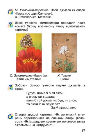 17
М. Римський�Корсаков. Політ джмеля (з опери
«Казка про царя Салтана»).
А. Штогаренко. Метелик.
Якою гучністю композитори передали політ
комах? Якому музичному твору відповідають
картини?
Зобрази різною гучністю гудіння джмелів із
вірша.
Гудуть джмелі біля вікон,
а я ось так гадала:
коли б той джмелик був, як слон,
то пісня б як звучала?
За Н. Красотіною
Створи звукові картини: «Як легенький віте-
рець перетворився на сильний вітер» (голо-
сом); «Як із дощових крапельок почалася злива
з громом» (на інструменті).
О. Закамолдіна�Ладигіна.
Квіти й метелики
Х. Тохаку.
Піони
 