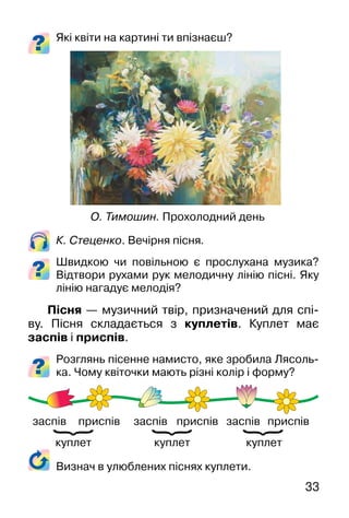 33
Які квіти на картині ти впізнаєш?
К. Стеценко. Вечірня пісня.
Швидкою чи повільною є прослухана музика?
Відтвори рухами рук мелодичну лінію пісні. Яку
лінію нагадує мелодія?
Пісня — музичний твір, призначений для спі-
ву. Пісня складається з куплетів. Куплет має
заспів і приспів.
Розглянь пісенне намисто, яке зробила Лясоль-
ка. Чому квіточки мають різні колір і форму?
О. Тимошин. Прохолодний день
Визнач в улюблених піснях куплети.
куплеткуплеткуплет
заспів заспів заспівприспів приспів приспів
}
}
}
 