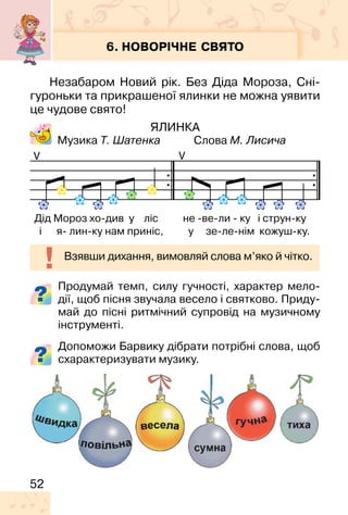 52
6. НОВОРІЧНЕ СВЯТО
Незабаром Новий рік. Без Діда Мороза, Сні-
гуроньки та прикрашеної ялинки не можна уявити
це чудове свято!
ЯЛИНКА
Музика Т. Шатенка Слова М. Лисича
Продумай темп, силу гучності, характер мело-
дії, щоб пісня звучала весело і святково. Приду-
май до пісні ритмічний супровід на музичному
інструменті.
Допоможи Барвику дібрати потрібні слова, щоб
схарактеризувати музику.
VV
Дід Мороз хо-див у ліс не -ве-ли - ку і струн-ку
і я- лин-ку нам приніс, у зе-ле-нім кожуш-ку.
Взявши дихання, вимовляй слова м’яко й чітко.
 