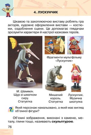 76
4. ЛУСКУНЧИК
Цікавою та захоплюючою виставу роблять гра
акторів, художнє оформлення вистави — костю-
ми, оздоблення сцени. Це допомагає глядачам
зрозуміти характери й настрої казкових героїв.
Який персонаж намальовано, а який має вигляд
об’ємної фігури?
М. Шемякін.
Щур зі шматком
сиру.
Статуетка
Лускунчик.
Музична
шкатулка
Мишачий
король.
Статуетка
Фрагменти мультфільму
«Лускунчик»
Об’ємні зображення, виконані з каменю, ме-
талу, глини тощо, називають скульптурою.
 