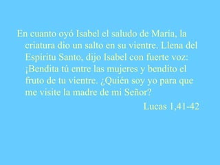En cuanto oyó Isabel el saludo de María, la criatura dio un salto en su vientre. Llena del Espíritu Santo, dijo Isabel con fuerte voz:  ¡Bendita tú entre las mujeres y bendito el fruto de tu vientre. ¿Quién soy yo para que me visite la madre de mi Señor? Lucas 1,41-42 
