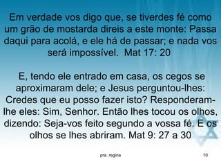 Em verdade vos digo que, se tiverdes fé como
um grão de mostarda direis a este monte: Passa
daqui para acolá, e ele há de passar; e nada vos
         será impossível. Mat 17: 20

    E, tendo ele entrado em casa, os cegos se
   aproximaram dele; e Jesus perguntou-lhes:
 Credes que eu posso fazer isto? Responderam-
lhe eles: Sim, Senhor. Então lhes tocou os olhos,
dizendo: Seja-vos feito segundo a vossa fé. E os
       olhos se lhes abriram. Mat 9: 27 a 30
                      pra. regina            10
 