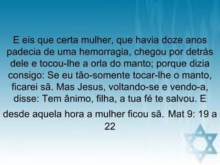 E eis que certa mulher, que havia doze anos
padecia de uma hemorragia, chegou por detrás
 dele e tocou-lhe a orla do manto; porque dizia
consigo: Se eu tão-somente tocar-lhe o manto,
 ficarei sã. Mas Jesus, voltando-se e vendo-a,
  disse: Tem ânimo, filha, a tua fé te salvou. E
desde aquela hora a mulher ficou sã. Mat 9: 19 a
                     22

                     pra. regina             11
 