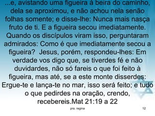 ...e, avistando uma figueira à beira do caminho,
    dela se aproximou, e não achou nela senão
 folhas somente; e disse-lhe: Nunca mais nasça
   fruto de ti. E a figueira secou imediatamente.
  Quando os discípulos viram isso, perguntaram
admirados: Como é que imediatamente secou a
   figueira? Jesus, porém, respondeu-lhes: Em
     verdade vos digo que, se tiverdes fé e não
      duvidardes, não só fareis o que foi feito à
   figueira, mas até, se a este monte disserdes:
Ergue-te e lança-te no mar, isso será feito; e tudo
         o que pedirdes na oração, crendo,
              recebereis.Mat 21:19 a 22
                       pra. regina             12
 