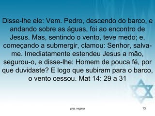 Disse-lhe ele: Vem. Pedro, descendo do barco, e
  andando sobre as águas, foi ao encontro de
  Jesus. Mas, sentindo o vento, teve medo; e,
começando a submergir, clamou: Senhor, salva-
   me. Imediatamente estendeu Jesus a mão,
segurou-o, e disse-lhe: Homem de pouca fé, por
que duvidaste? E logo que subiram para o barco,
        o vento cessou. Mat 14: 29 a 31



                     pra. regina           13
 