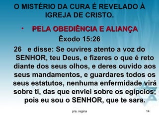 O MISTÉRIO DA CURA É REVELADO À
       IGREJA DE CRISTO.
  •  PELA OBEDIÊNCIA E ALIANÇA
              Êxodo 15:26
26 e disse: Se ouvires atento a voz do
 SENHOR, teu Deus, e fizeres o que é reto
diante dos seus olhos, e deres ouvido aos
seus mandamentos, e guardares todos os
seus estatutos, nenhuma enfermidade virá
sobre ti, das que enviei sobre os egípcios;
   pois eu sou o SENHOR, que te sara.
                 pra. regina           14
 