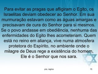 Para evitar as pragas que afligiram o Egito, os
 Israelitas deviam obedecer ao Senhor. Em sua
murmuração estavam como as águas amargas e
 precisavam de cura do Senhor para si mesmos.
Se o povo andasse em obediência, nenhuma das
enfermidades do Egito lhes acometeriam. Quem
 está no reino em aliança, vive numa atmosfera
    protetora do Espírito, no ambiente onde o
  milagre de Deus rege a existência do homem,
           Ele é o Senhor que nos sara.

                      pra. regina            15
 