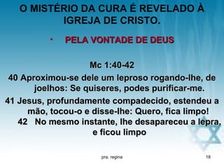 O MISTÉRIO DA CURA É REVELADO À
          IGREJA DE CRISTO.
          •   PELA VONTADE DE DEUS

                    Mc 1:40-42
 40 Aproximou-se dele um leproso rogando-lhe, de
       joelhos: Se quiseres, podes purificar-me.
41 Jesus, profundamente compadecido, estendeu a
     mão, tocou-o e disse-lhe: Quero, fica limpo!
   42 No mesmo instante, lhe desapareceu a lepra,
                     e ficou limpo

                     pra. regina             18
 