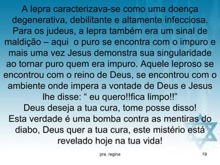 A lepra caracterizava-se como uma doença
  degenerativa, debilitante e altamente infecciosa.
  Para os judeus, a lepra também era um sinal de
maldição – aqui o puro se encontra com o impuro e
 mais uma vez Jesus demonstra sua singularidade
 ao tornar puro quem era impuro. Aquele leproso se
encontrou com o reino de Deus, se encontrou com o
 ambiente onde impera a vontade de Deus e Jesus
          lhe disse: “ eu quero!!fica limpo!!”
     Deus deseja a tua cura, tome posse disso!
 Esta verdade é uma bomba contra as mentiras do
   diabo, Deus quer a tua cura, este mistério está
              revelado hoje na tua vida!
                       pra. regina             19
 