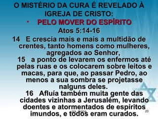 O MISTÉRIO DA CURA É REVELADO À
         IGREJA DE CRISTO:
    • PELO MOVER DO ESPÍRITO
              Atos 5:14-16
14 E crescia mais e mais a multidão de
  crentes, tanto homens como mulheres,
          agregados ao Senhor,
 15 a ponto de levarem os enfermos até
 pelas ruas e os colocarem sobre leitos e
   macas, para que, ao passar Pedro, ao
    menos a sua sombra se projetasse
              nalguns deles.
    16 Afluía também muita gente das
  cidades vizinhas a Jerusalém, levando
   doentes e atormentados de espíritos20
                  pra. regina
     imundos, e todos eram curados.
 