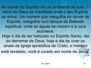 No mover do Espírito há um ambiente de cura. O
 reino de Deus se manifesta onde o seu Espírito
se move. Um homem que mergulha no mover do
    Espírito, mergulha num tanque de Betesda
   espiritual, onde as águas se movem e a cura
                     acontece.
Hoje é dia de ser batizado no Espírito Santo, dia
   do derramar de Deus, hoje é dia de viver os
  sinais da Igreja apostólica de Cristo, o mistério
está revelado, você é curado em nome de Jesus.

                       pra. regina             21
 