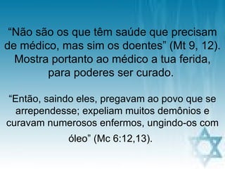 “Não são os que têm saúde que precisam
de médico, mas sim os doentes” (Mt 9, 12).
  Mostra portanto ao médico a tua ferida,
        para poderes ser curado.

“Então, saindo eles, pregavam ao povo que se
  arrependesse; expeliam muitos demônios e
curavam numerosos enfermos, ungindo-os com
            óleo” (Mc 6:12,13).
                   pra. regina           22
 