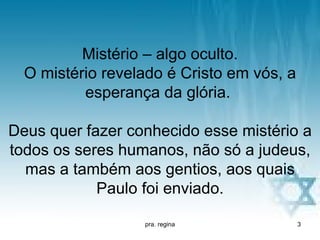 Mistério – algo oculto.
  O mistério revelado é Cristo em vós, a
          esperança da glória.

Deus quer fazer conhecido esse mistério a
todos os seres humanos, não só a judeus,
  mas a também aos gentios, aos quais
            Paulo foi enviado.

                  pra. regina              3
 