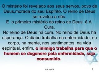 O mistério foi revelado aos seus servos, povo de
 Deus,morada do seu Espírito. O reino de Deus
                 se revelou a nós.
  E o primeiro mistério do reino de Deus é A
                        Cura.
No reino de Deus há cura. No reino de Deus há
esperança. O diabo trabalha na enfermidade, no
   corpo, na mente, nos sentimentos, na vida
espiritual, enfim, o inimigo trabalha para que o
 homem se degenere pela enfermidade, seja
                   consumido.
                   consumido

                     pra. regina             5
 