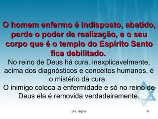 O homem enfermo é indisposto, abatido,
  perde o poder de realização, e o seu
corpo que é o templo do Espírito Santo
            fica debilitado.
 No reino de Deus há cura, inexplicavelmente,
acima dos diagnósticos e conceitos humanos, é
              o mistério da cura.
O inimigo coloca a enfermidade e só no reino de
     Deus ela é removida verdadeiramente.
                     pra. regina            6
 