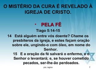 O MISTÉRIO DA CURA É REVELADO À
       IGREJA DE CRISTO.

               • PELA FÉ
                Tiago 5:14-15
 14 Está alguém entre vós doente? Chame os
   presbíteros da igreja, e estes façam oração
   sobre ele, ungindo-o com óleo, em nome do
                     Senhor.
   15 E a oração da fé salvará o enfermo, e o
    Senhor o levantará; e, se houver cometido
         pecados, ser-lhe-ão perdoados.
                    pra. regina              7
 