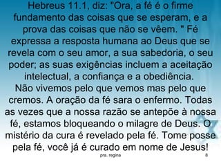 Hebreus 11.1, diz: "Ora, a fé é o firme
   fundamento das coisas que se esperam, e a
      prova das coisas que não se vêem. " Fé
  expressa a resposta humana ao Deus que se
 revela com o seu amor, a sua sabedoria, o seu
 poder; as suas exigências incluem a aceitação
      intelectual, a confiança e a obediência.
    Não vivemos pelo que vemos mas pelo que
 cremos. A oração da fé sara o enfermo. Todas
as vezes que a nossa razão se antepõe à nossa
  fé, estamos bloqueando o milagre de Deus. O
mistério da cura é revelado pela fé. Tome posse
   pela fé, você já é curado em nome de Jesus!
                     pra. regina            8
 