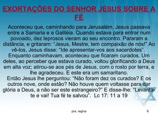 EXORTAÇÕES DO SENHOR JESUS SOBRE A
                FÉ
  Aconteceu que, caminhando para Jerusalém, Jesus passava
  entre a Samaria e a Galiléia. Quando estava para entrar num
    povoado, dez leprosos vieram ao seu encontro. Pararam a
distância, e gritaram: “Jesus, Mestre, tem compaixão de nós!” Ao
    vê-los, Jesus disse: “Ide apresentar-vos aos sacerdotes”.
   Enquanto caminhavam, aconteceu que ficaram curados. Um
deles, ao perceber que estava curado, voltou glorificando a Deus
em alta voz; atirou-se aos pés de Jesus, com o rosto por terra, e
             lhe agradeceu. E este era um samaritano.
  Então Jesus lhe perguntou: “Não foram dez os curados? E os
  outros nove, onde estão? Não houve quem voltasse para dar
glória a Deus, a não ser este estrangeiro?” E disse-lhe: “Levanta-
             te e vai! Tua fé te salvou”. Lc 17: 11 a 19

                             pra. regina                      9
 