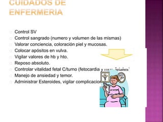  Control SV
 Control sangrado (numero y volumen de las mismas)
 Valorar conciencia, coloración piel y mucosas.
 Colocar apósitos en vulva.
 Vigilar valores de hb y hto.
 Reposo absoluto.
 Controlar vitalidad fetal C/turno (fetocardia y mov. fetales)
 Manejo de ansiedad y temor.
 Administrar Esteroides, vigilar complicaciones.
 